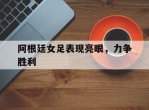 阿根廷女足表现亮眼，力争胜利