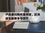 卢森堡对阵阿塞拜疆，欧洲国家联赛争夺激烈