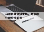乌迪内斯坐镇主场，力争稳住积分榜前列的简单介绍