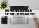 曼联与多特蒙德激战正酣，补时阶段一粒世界波决定胜负！